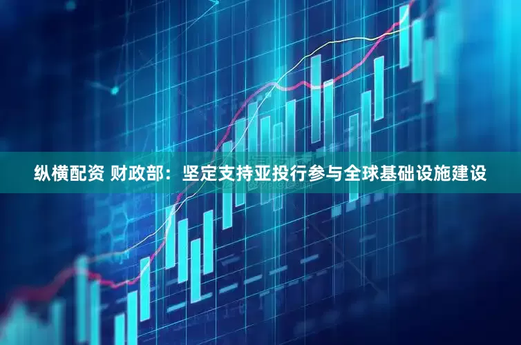 纵横配资 财政部：坚定支持亚投行参与全球基础设施建设