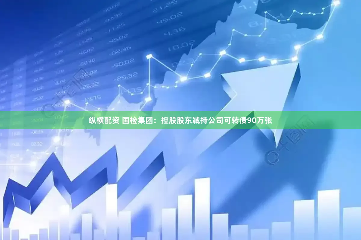 纵横配资 国检集团：控股股东减持公司可转债90万张
