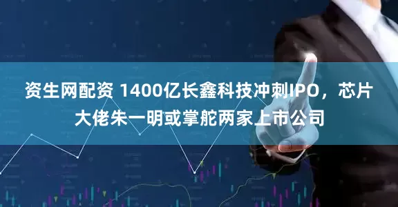 资生网配资 1400亿长鑫科技冲刺IPO，芯片大佬朱一明或掌舵两家上市公司