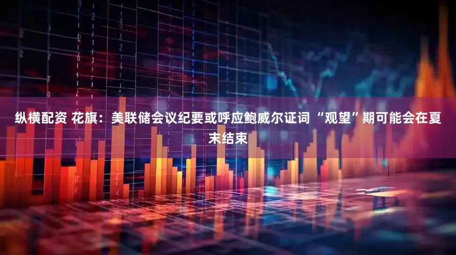 纵横配资 花旗：美联储会议纪要或呼应鲍威尔证词 “观望”期可能会在夏末结束