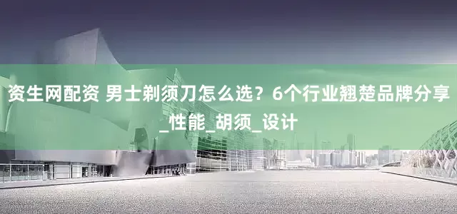 资生网配资 男士剃须刀怎么选？6个行业翘楚品牌分享_性能_胡须_设计