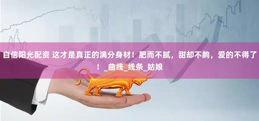 自信阳光配资 这才是真正的满分身材！肥而不腻，甜却不齁，爱的不得了！_曲线_线条_姑娘