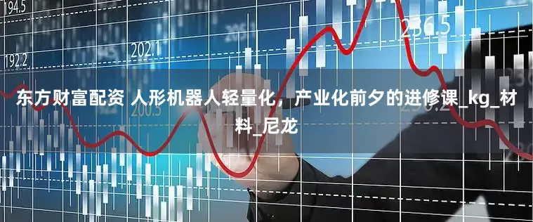 东方财富配资 人形机器人轻量化，产业化前夕的进修课_kg_材料_尼龙