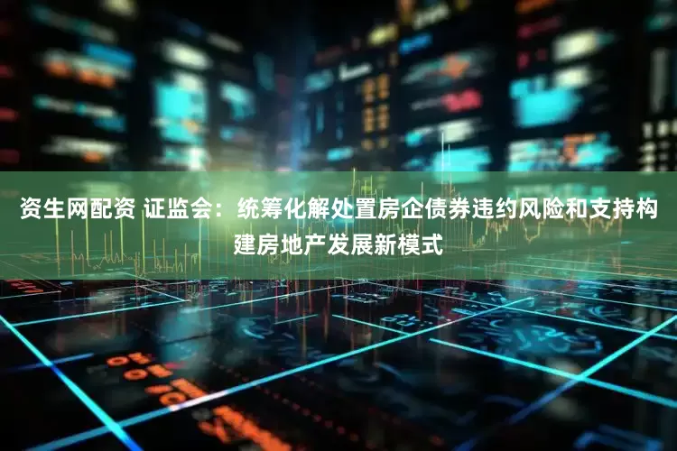 资生网配资 证监会：统筹化解处置房企债券违约风险和支持构建房地产发展新模式