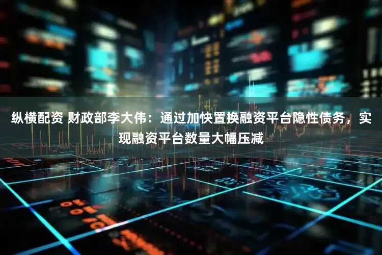 纵横配资 财政部李大伟：通过加快置换融资平台隐性债务，实现融资平台数量大幅压减