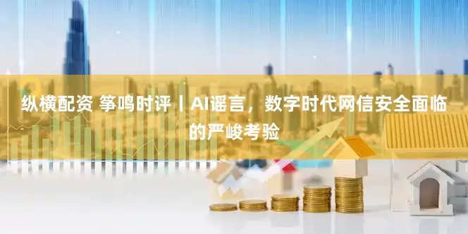 纵横配资 筝鸣时评丨AI谣言，数字时代网信安全面临的严峻考验