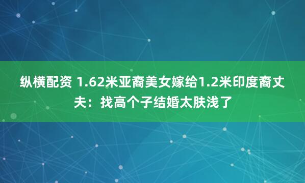 纵横配资 1.62米亚裔美女嫁给1.2米印度裔丈夫：找高个子结婚太肤浅了