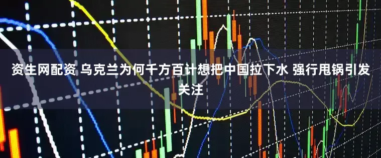 资生网配资 乌克兰为何千方百计想把中国拉下水 强行甩锅引发关注
