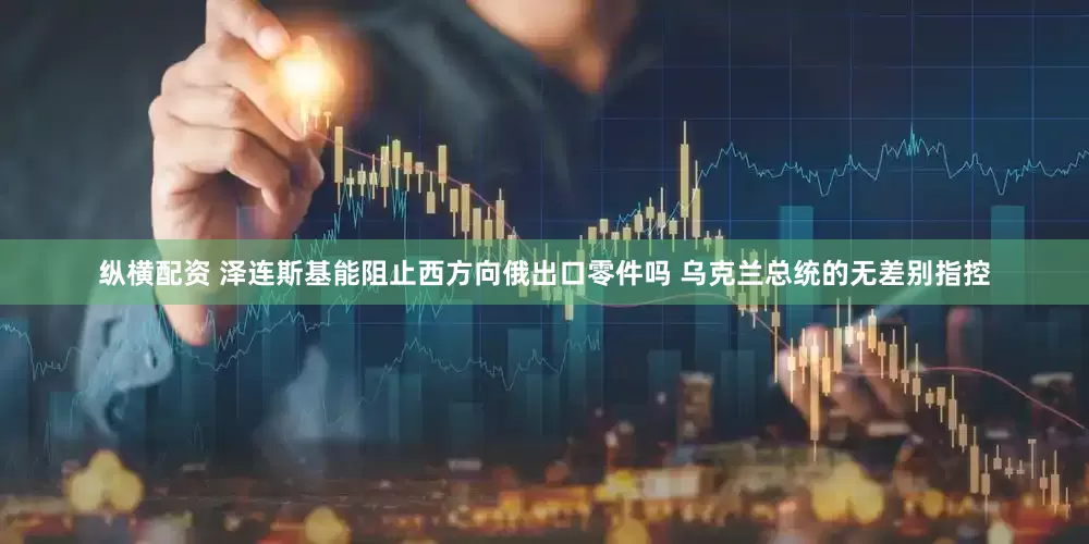 纵横配资 泽连斯基能阻止西方向俄出口零件吗 乌克兰总统的无差别指控