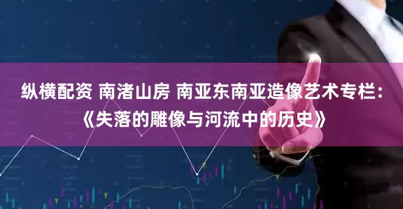 纵横配资 南渚山房 南亚东南亚造像艺术专栏:《失落的雕像与河流中的历史》