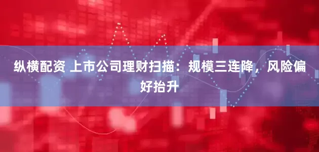 纵横配资 上市公司理财扫描：规模三连降，风险偏好抬升