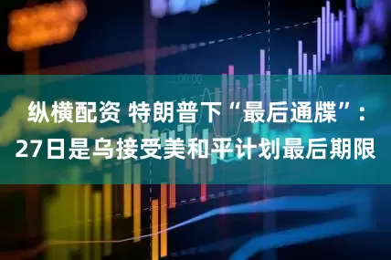 纵横配资 特朗普下“最后通牒”：27日是乌接受美和平计划最后期限