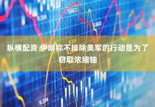 纵横配资 伊朗称不排除美军的行动是为了窃取浓缩铀