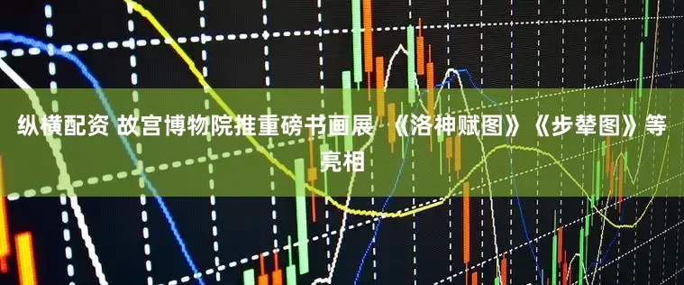 纵横配资 故宫博物院推重磅书画展  《洛神赋图》《步辇图》等亮相